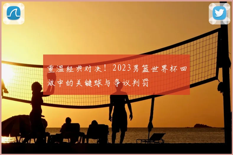 重温经典对决！2023男篮世界杯回放中的关键球与争议判罚