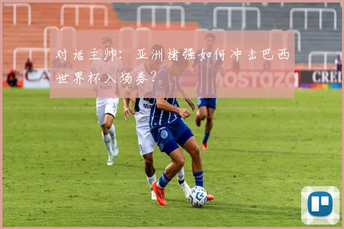 对话主帅：亚洲诸强如何冲击巴西世界杯入场券？