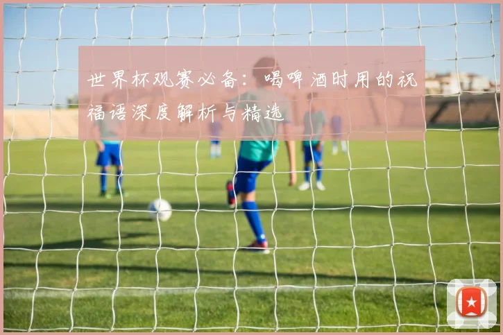 世界杯观赛必备:喝啤酒时用的祝福语深度解析与精选