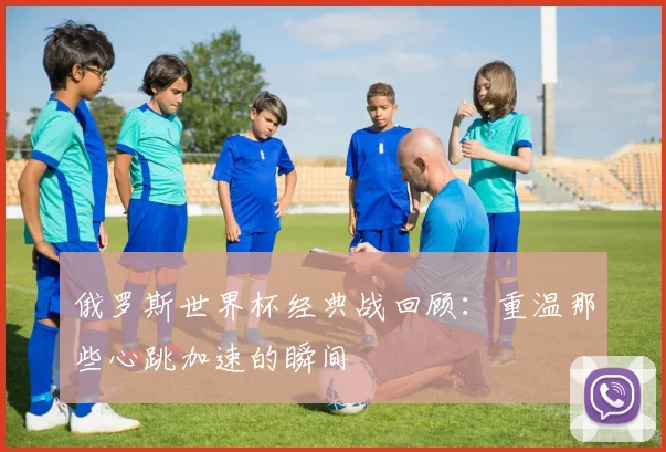俄罗斯世界杯经典战回顾：重温那些心跳加速的瞬间