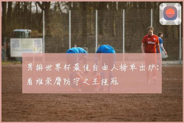 男排世界杯最佳自由人榜单出炉：看谁荣膺防守之王桂冠