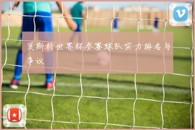 莫斯科世界杯参赛球队实力排名与争议