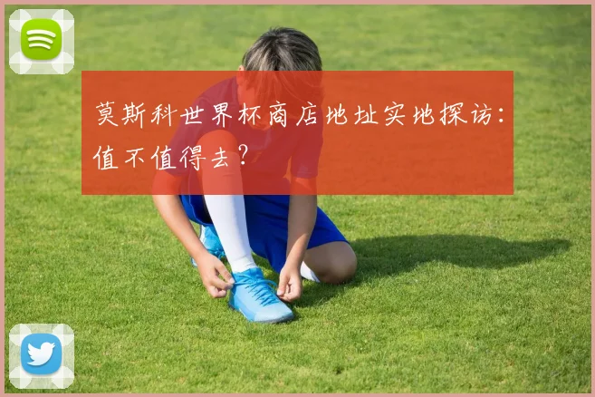 莫斯科世界杯商店地址实地探访：值不值得去？