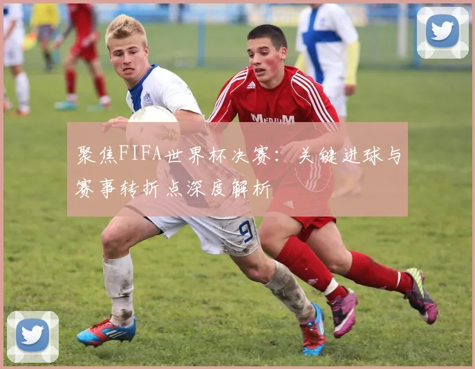 聚焦FIFA世界杯决赛：关键进球与赛事转折点深度解析