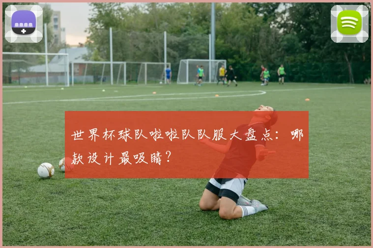 世界杯球队啦啦队队服大盘点：哪款设计最吸睛？