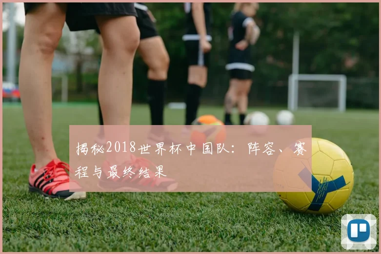 揭秘2018世界杯中国队：阵容、赛程与最终结果