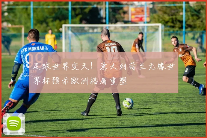 足球世界变天！意大利荷兰无缘世界杯预示欧洲格局重塑