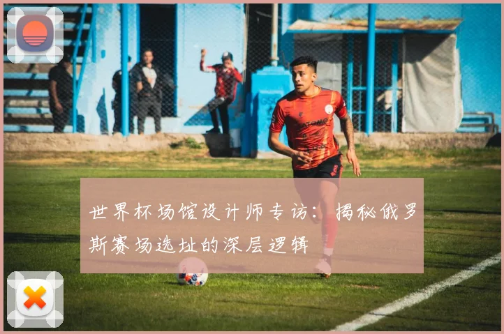 世界杯场馆设计师专访：揭秘俄罗斯赛场选址的深层逻辑