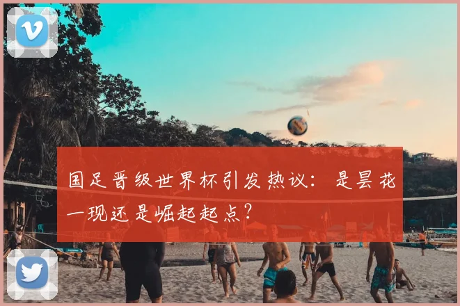 国足晋级世界杯引发热议：是昙花一现还是崛起起点？