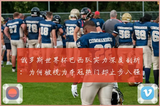 俄罗斯世界杯巴西队实力深度剖析：为何被视为夺冠热门却止步八强