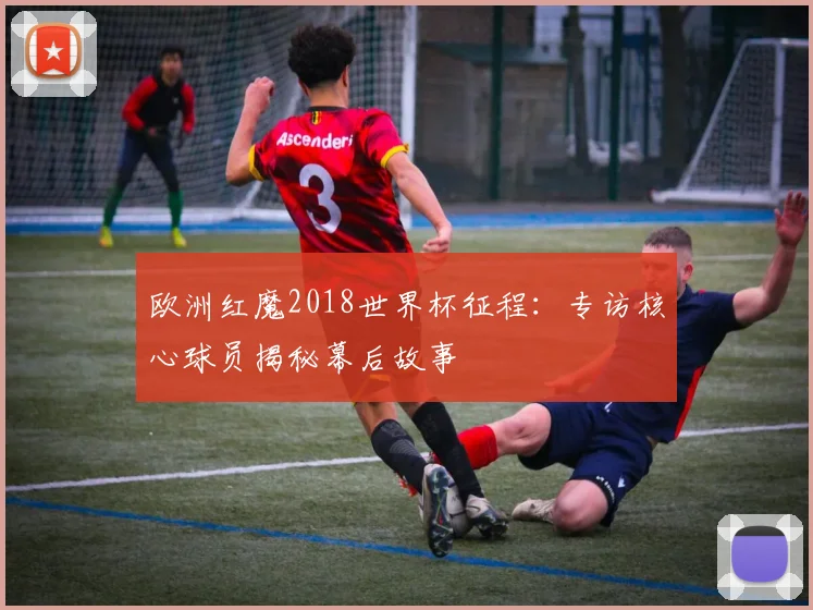 欧洲红魔2018世界杯征程：专访核心球员揭秘幕后故事
