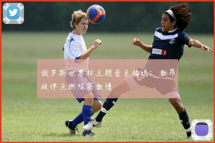 俄罗斯世界杯主题音乐精选：激昂旋律点燃绿茵激情