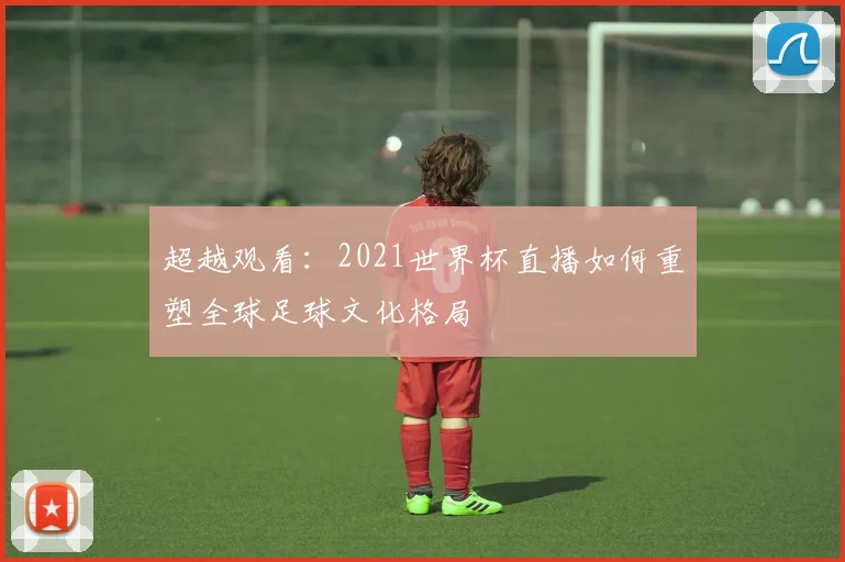 超越观看：2021世界杯直播如何重塑全球足球文化格局