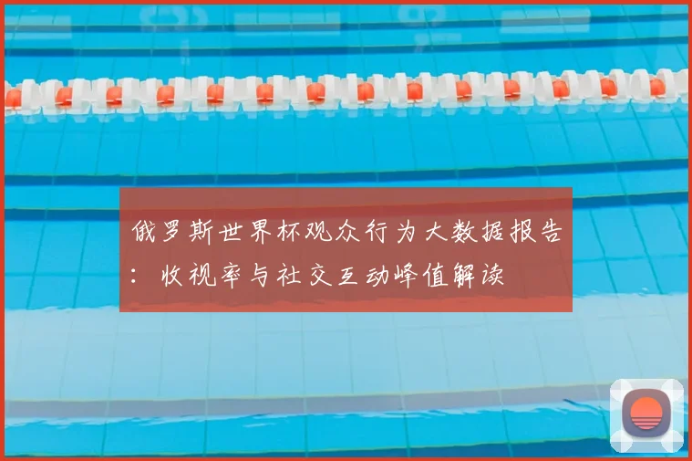 俄罗斯世界杯观众行为大数据报告:收视率与社交互动峰值解读