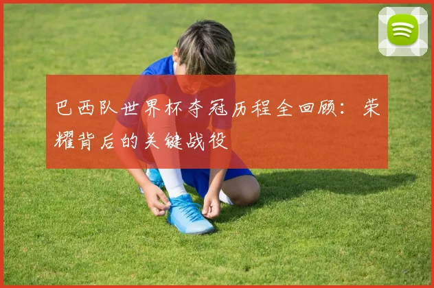 巴西队世界杯夺冠历程全回顾：荣耀背后的关键战役