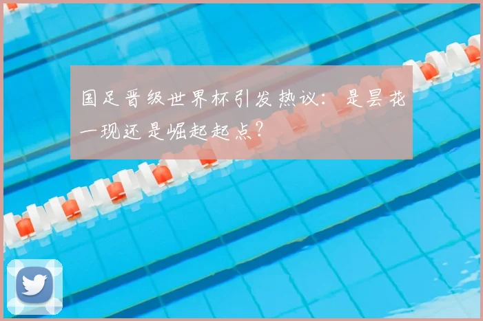 国足晋级世界杯引发热议：是昙花一现还是崛起起点？