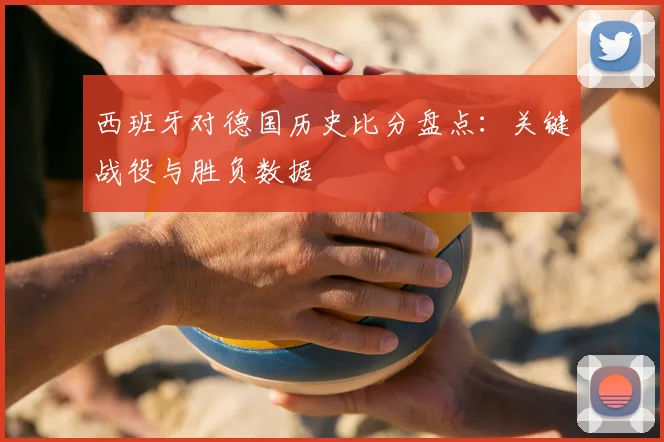 西班牙对德国历史比分盘点：关键战役与胜负数据