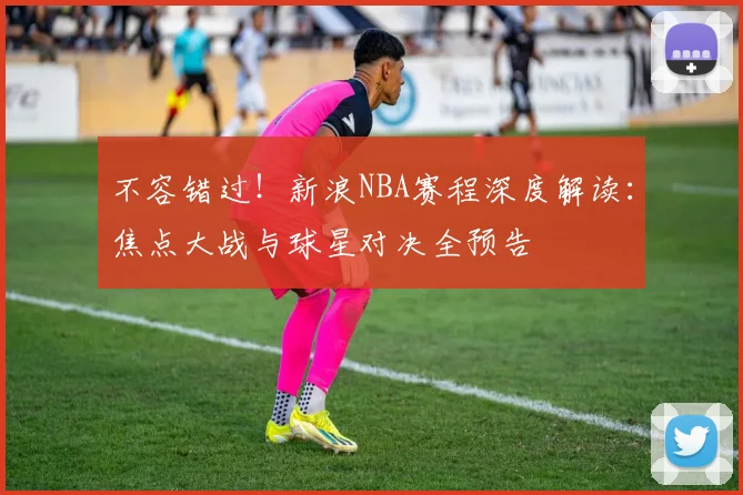 不容错过！新浪NBA赛程深度解读：焦点大战与球星对决全预告