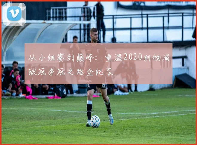 从小组赛到巅峰：重温2020利物浦欧冠夺冠之路全纪录