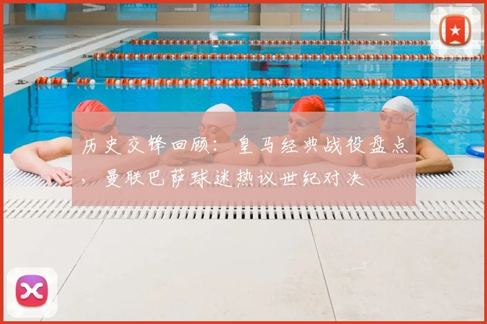 历史交锋回顾：皇马经典战役盘点，曼联巴萨球迷热议世纪对决