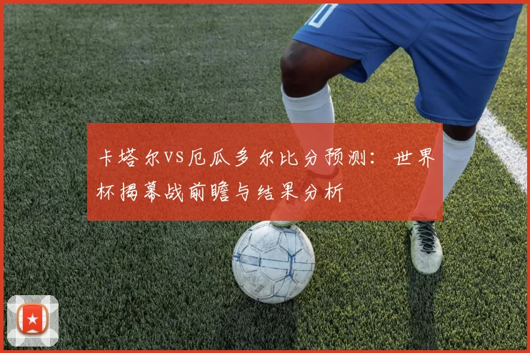 卡塔尔vs厄瓜多尔比分预测：世界杯揭幕战前瞻与结果分析