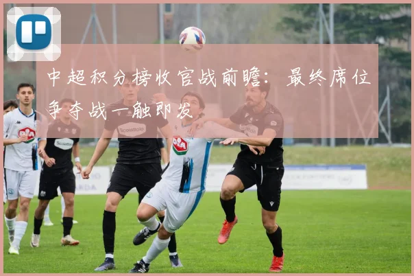 中超积分榜收官战前瞻:最终席位争夺战一触即发