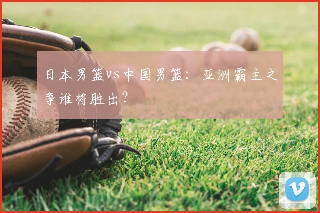 日本男篮vs中国男篮：亚洲霸主之争谁将胜出？