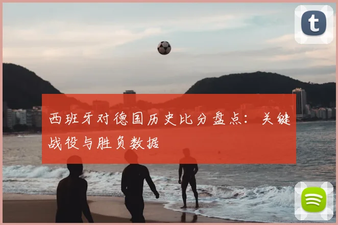 西班牙对德国历史比分盘点：关键战役与胜负数据