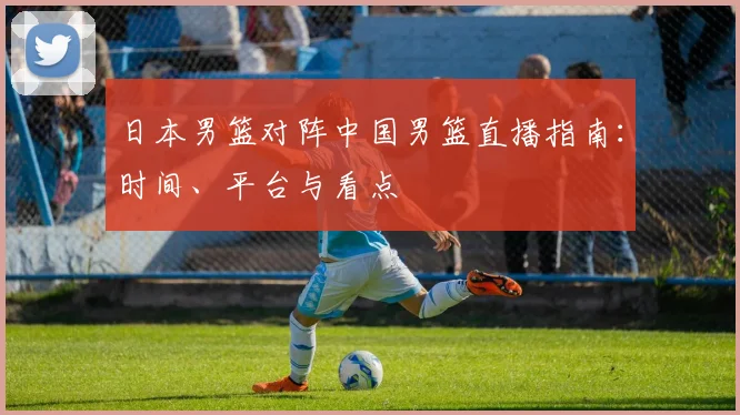 日本男篮对阵中国男篮直播指南：时间、平台与看点