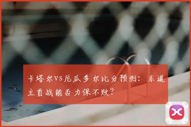 卡塔尔vs厄瓜多尔比分预测：东道主首战能否力保不败？