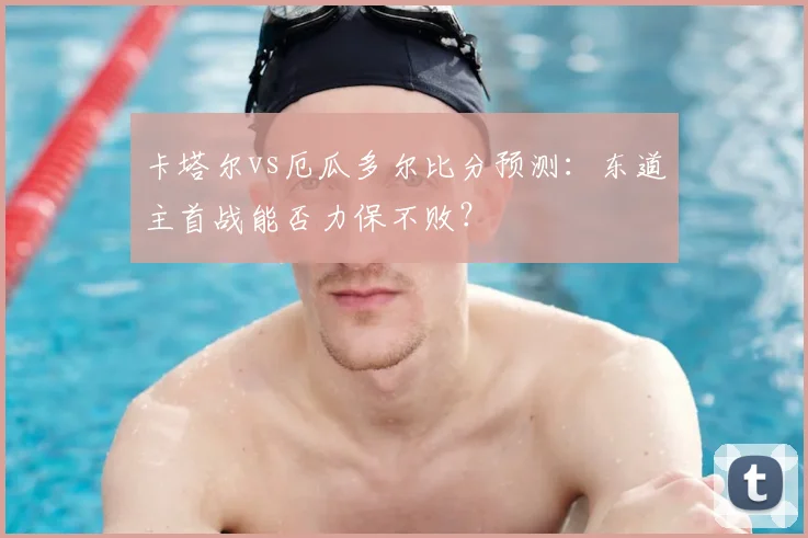 卡塔尔vs厄瓜多尔比分预测：东道主首战能否力保不败？