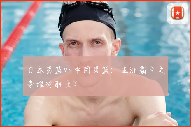 日本男篮vs中国男篮：亚洲霸主之争谁将胜出？