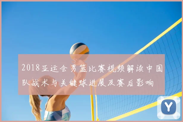 2018亚运会男篮比赛视频解读中国队战术与关键球进展及赛后影响