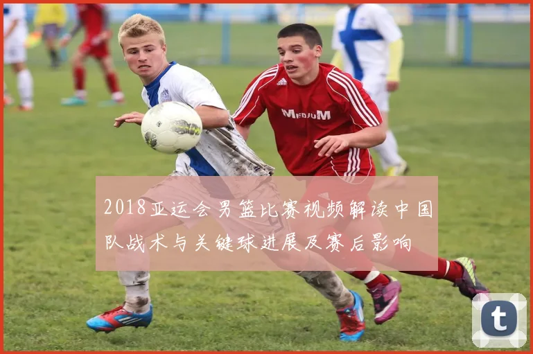 2018亚运会男篮比赛视频解读中国队战术与关键球进展及赛后影响